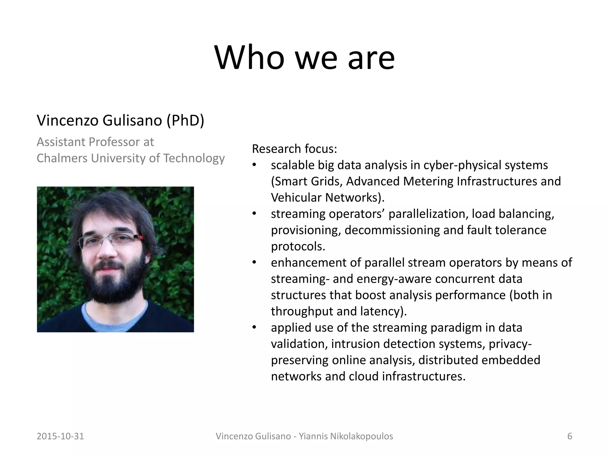 Who we are
Vincenzo Gulisano (PhD)
Assistant Professor at
Chalmers University of Technology
Research focus:
• scalable big data analysis in cyber-physical systems
(Smart Grids, Advanced Metering Infrastructures and
Vehicular Networks).
• streaming operators’ parallelization, load balancing,
provisioning, decommissioning and fault tolerance
protocols.
• enhancement of parallel stream operators by means of
streaming- and energy-aware concurrent data
structures that boost analysis performance (both in
throughput and latency).
• applied use of the streaming paradigm in data
validation, intrusion detection systems, privacy-
preserving online analysis, distributed embedded
networks and cloud infrastructures.
2015-10-31 Vincenzo Gulisano - Yiannis Nikolakopoulos 6
 