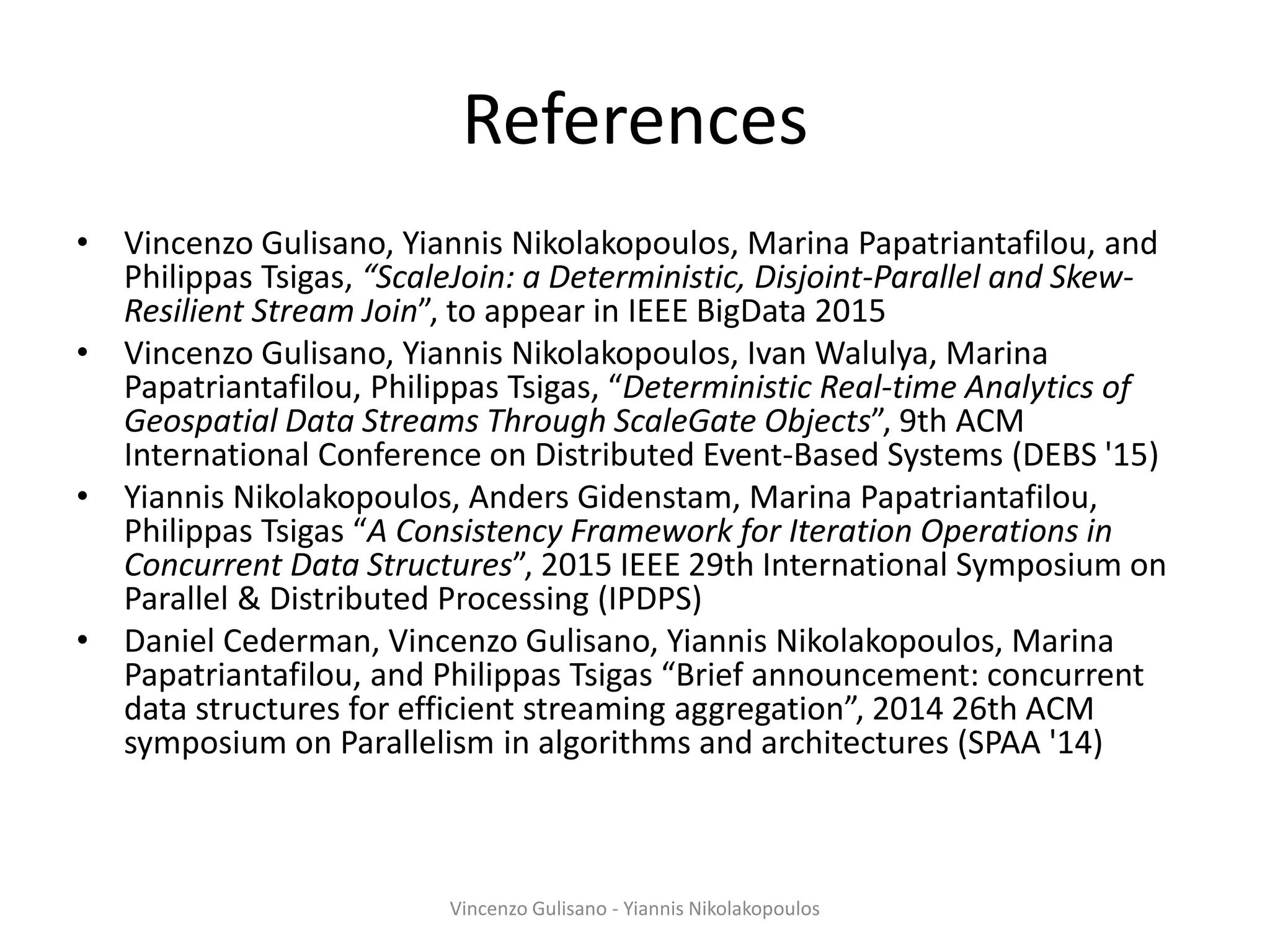 References
• Vincenzo Gulisano, Yiannis Nikolakopoulos, Marina Papatriantafilou, and
Philippas Tsigas, “ScaleJoin: a Deterministic, Disjoint-Parallel and Skew-
Resilient Stream Join”, to appear in IEEE BigData 2015
• Vincenzo Gulisano, Yiannis Nikolakopoulos, Ivan Walulya, Marina
Papatriantafilou, Philippas Tsigas, “Deterministic Real-time Analytics of
Geospatial Data Streams Through ScaleGate Objects”, 9th ACM
International Conference on Distributed Event-Based Systems (DEBS '15)
• Yiannis Nikolakopoulos, Anders Gidenstam, Marina Papatriantafilou,
Philippas Tsigas “A Consistency Framework for Iteration Operations in
Concurrent Data Structures”, 2015 IEEE 29th International Symposium on
Parallel & Distributed Processing (IPDPS)
• Daniel Cederman, Vincenzo Gulisano, Yiannis Nikolakopoulos, Marina
Papatriantafilou, and Philippas Tsigas “Brief announcement: concurrent
data structures for efficient streaming aggregation”, 2014 26th ACM
symposium on Parallelism in algorithms and architectures (SPAA '14)
Vincenzo Gulisano - Yiannis Nikolakopoulos
 