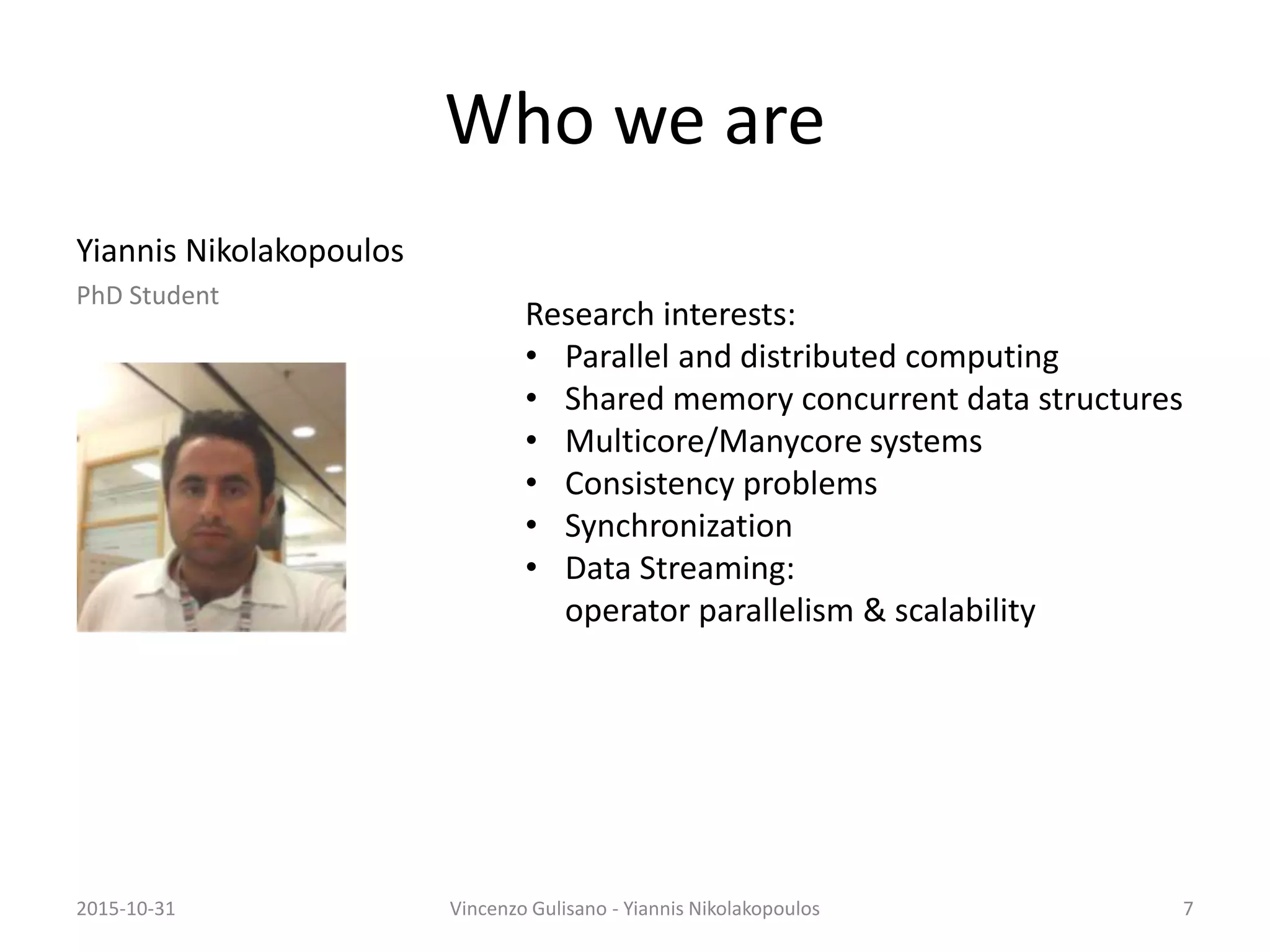 Who we are
Yiannis Nikolakopoulos
PhD Student
2015-10-31 Vincenzo Gulisano - Yiannis Nikolakopoulos 7
Research interests:
• Parallel and distributed computing
• Shared memory concurrent data structures
• Multicore/Manycore systems
• Consistency problems
• Synchronization
• Data Streaming:
operator parallelism & scalability
 
