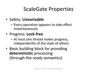 ScaleGate Properties
• Safety: Linearizable
– Every operation appears to take effect
instantaneously
• Progress: Lock-free
– At least one thread makes progress,
independently of the state of others
• Basic building block for providing
deterministic processing
(through the ready semantics)
Vincenzo Gulisano - Yiannis Nikolakopoulos
 