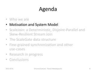 Agenda
• Who we are
• Motivation and System Model
• ScaleJoin: a Deterministic, Disjoint-Parallel and
Skew-Resilient Stream Join
• The ScaleGate data structure
• Fine-grained synchronization and other
use-cases
• Research in progress
• Conclusions
2015-10-31 Vincenzo Gulisano - Yiannis Nikolakopoulos 8
 