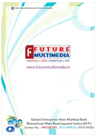 GRAPHICS WEB| | |ANIMTION VFX
www.futuremultimedia.in
Gattani Enterprises Near Allahbad Bank
Bhawarkuan Main Road (square) Indore (M.P.)
Contact No. - , , 97531707609893385789 0731 4045732
https://www.facebook.com/futuremultimedia
 