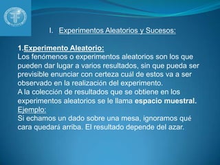 Experimentos Aleatorios y Sucesos:Experimento Aleatorio:Los fenómenos o experimentos aleatorios son los que pueden dar lugar a varios resultados, sin que pueda ser previsible enunciar con certeza cuál de estos va a ser observado en la realización del experimento. A la colección de resultados que se obtiene en los experimentos aleatorios se le llama espacio muestral.Ejemplo:Si echamos un dado sobre una mesa, ignoramos qué cara quedará arriba. El resultado depende del azar.