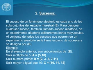 2. Sucesos: El suceso de un fenómeno aleatorio es cada uno de los subconjuntos del espacio muestral (E). Para designar cualquier suceso, también llamado suceso aleatorio, de un experimento aleatorio utilizaremos letras mayúsculas. Al conjunto de todos los sucesos que ocurren en un experimento aleatorio se le llama espacio de sucesos y se designa por (S). Ejemplo:En el ejemplo anterior, son subconjuntos de  (E): Salir múltiplo de 5: A = (5,10)Salir número primo: B = (2, 3, 5, 7,11)Salir mayor o igual que 10: C = (10, 11, 12)