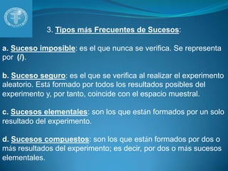 3. Tipos más Frecuentes de Sucesos:a. Suceso imposible: es el que nunca se verifica. Se representa por  (/).b. Suceso seguro: es el que se verifica al realizar el experimento aleatorio. Está formado por todos los resultados posibles del experimento y, por tanto, coincide con el espacio muestral.c. Sucesos elementales: son los que están formados por un solo resultado del experimento.d. Sucesos compuestos: son los que están formados por dos o más resultados del experimento; es decir, por dos o más sucesos elementales.