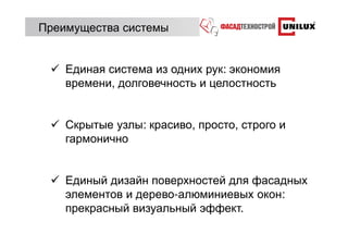 Преимущества системы


    Единая система из одних рук: экономия
    времени, долговечность и целостность


    Скрытые узлы: красиво, просто, строго и
    гармонично


    Единый дизайн поверхностей для фасадных
    элементов и дерево-алюминиевых окон:
    прекрасный визуальный эффект.
 