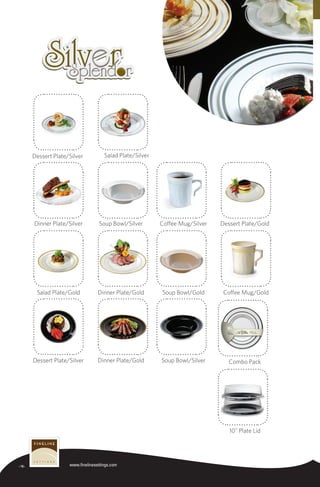 -16- www.finelinesettings.com
Soup Bowl/Silver Combo Pack
10" Plate Lid
Dinner Plate/GoldDessert Plate/Silver
Coffee Mug/GoldSoup Bowl/GoldDinner Plate/GoldSalad Plate/Gold
Dessert Plate/GoldCoffee Mug/SilverSoup Bowl/SilverDinner Plate/Silver
Salad Plate/SilverDessert Plate/Silver
TM
 