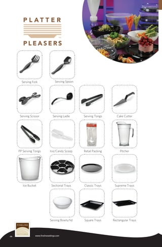 -28- www.finelinesettings.com
Rectangular TraysSquare TraysServing Bowls/lid
Supreme TraysClassic TraysSectional TraysIce Bucket
PitcherRetail PackingIce/Candy ScoopPP Serving Tongs
Cake CutterServing TongsServing LadleServing Scissor
Serving SpoonServing Fork
 