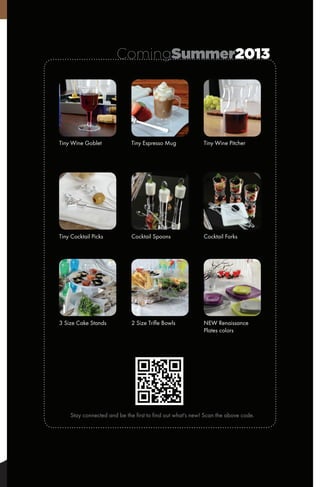 ComingSummer2013
Tiny Wine Goblet
Tiny Cocktail Picks
3 Size Cake Stands
Tiny Espresso Mug
Cocktail Spoons
2 Size Trifle Bowls
Stay connected and be the first to find out what's new! Scan the above code.
Tiny Wine Pitcher
Cocktail Forks
NEW Renaissance
Plates colors
 