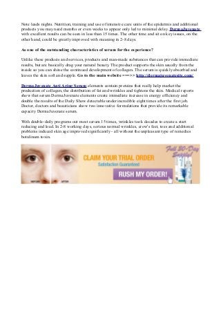 Note leads nights. Nutrition, training and use of intensive care units of the epidermis and additional
products you may need months or even weeks to appear only led to minimal delay. DermaJuvenate
with excellent results can be seen in less than 15 times. The other time and sit on key issues, on the
other hand, could be greatly improved with meaning in 2-8 days.
As one of the outstanding characteristics of serum for the experience?
Unlike these products and services, products and man-made substances that can provide immediate
results, but are basically drag your natural beauty. The product supports the skin usually from the
inside so you can shine the continued development of collagen. The serum is quickly absorbed and
leaves the skin soft and supple. Go to the main website ===>> http://dermajuvenatesite.com/
DermaJuvenate Anti Aging Serum elements contain proteins that really help market the
production of collagen, the distribution of fat and wrinkles and tightens the skin. Medical reports
show that serum DermaJuvenate elements create immediate increase in energy efficiency and
double the results of the Daily Show detectable under incredible eight times after the first job.
Doctor, doctors and beauticians show two innovative formulations that provide its remarkable
capacity DermaJuvenate serum.
With double-daily programs out most serum 15 times, wrinkles took decades to create a start
reducing and load. In 2-8 working days, serious normal wrinkles, crow's feet, toes and additional
problems induced skin age improved significantly - all without the unpleasant type of remedies
botulinum toxin.
 