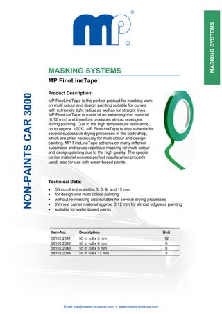 MASKING SYSTEMS
                      MASKING SYSTEMS
                      MP FineLineTape

                      Product Description:
NON-PAINTS CAR 3000




                      MP FineLineTape is the perfect product for masking work
                      on multi colour and design painting suitable for curves
                      with extremely tight radius as well as for straight lines.
                      MP FineLineTape is made of an extremely thin material
                      (0,12 mm) and therefore produces almost no edges
                      during painting. Due to the high temperature resistance,
                      up to approx. 120° MP FineLineTape is also suitab le for
                                         C,
                      several successive drying processes in the body shop,
                      which are often necessary for multi colour and design
                      painting. MP FineLineTape adheres on many different
                      substrates and saves repetitive masking for multi colour
                      and design painting due to the high quality. The special
                      carrier material ensures perfect results when properly
                      used, also for use with water-based paints.



                      Technical Data:
                      •     55 m roll in the widths 3, 6, 9, and 12 mm
                      •     for design and multi colour painting
                      •     without re-masking also suitable for several drying processes
                      •     thinnest carrier material approx. 0,12 mm for almost edgeless painting
                      •     suitable for water-based paints




                          Item-No.       Description                                      Unit
                          58102 2041     55 m   roll x 3 mm                               12
                          58102 2042     55 m   roll x 6 mm                                9
                          58102 2043     55 m   roll x 9 mm                                6
                          58102 2044     55 m   roll x 12 mm                               3




                                Email: mp@master-products.com • www.master-products.com
 