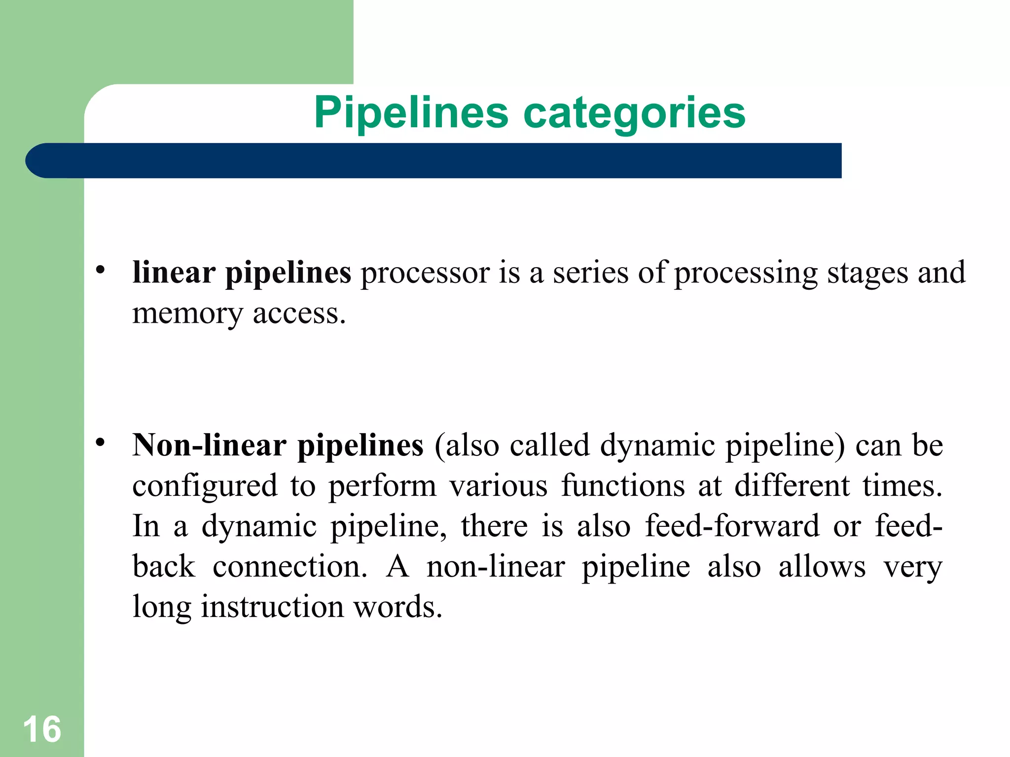 16
• linear pipelines processor is a series of processing stages and
memory access.
• Non-linear pipelines (also called dynamic pipeline) can be
configured to perform various functions at different times.
In a dynamic pipeline, there is also feed-forward or feed-
back connection. A non-linear pipeline also allows very
long instruction words.
Pipelines categories
 