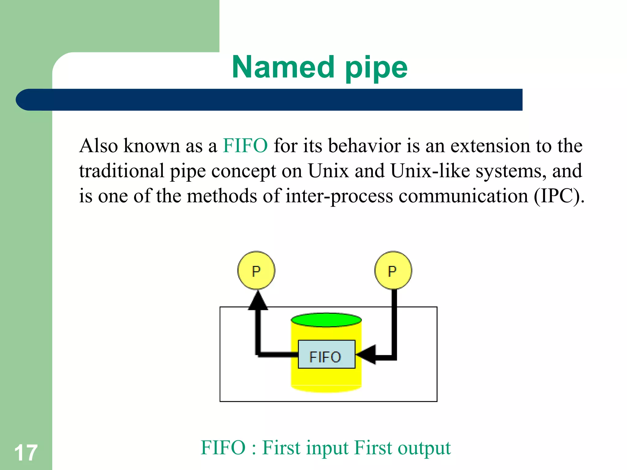 17
Named pipe
Also known as a FIFO for its behavior is an extension to the
traditional pipe concept on Unix and Unix-like systems, and
is one of the methods of inter-process communication (IPC).
FIFO : First input First output
 