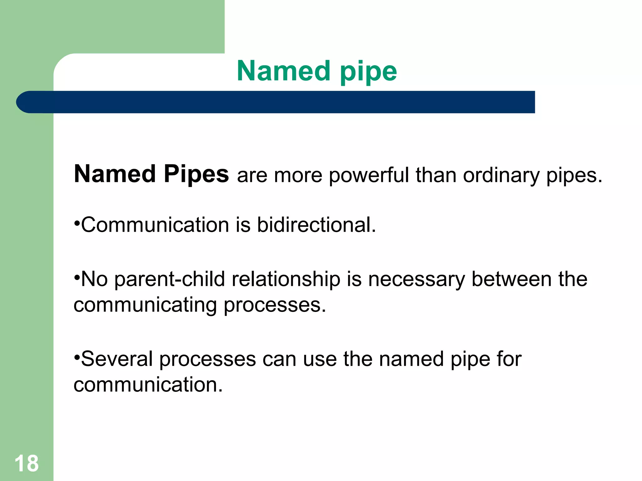 18
Named pipe
Named Pipes are more powerful than ordinary pipes.
•Communication is bidirectional.
•No parent-child relationship is necessary between the
communicating processes.
•Several processes can use the named pipe for
communication.
 