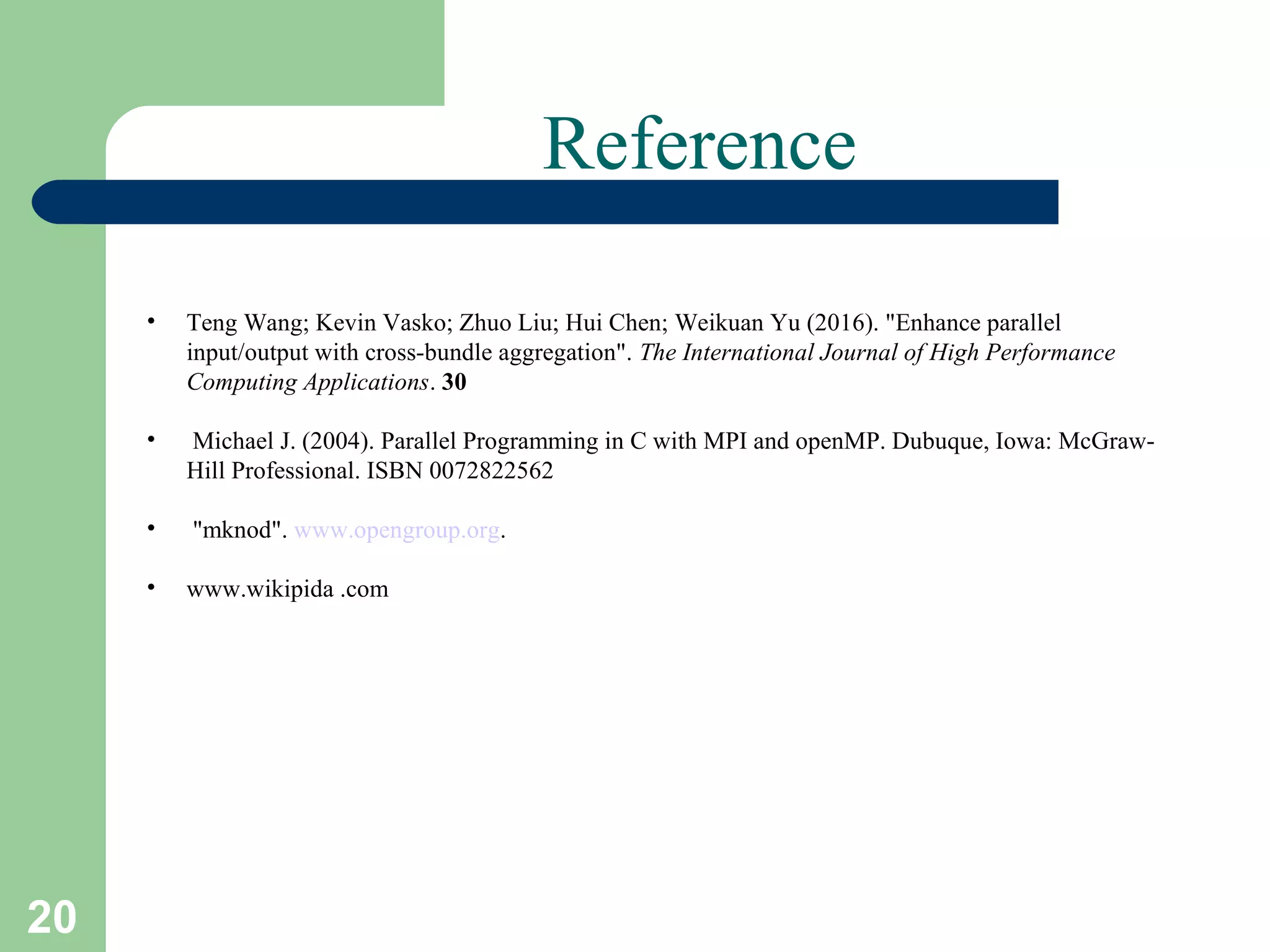 20
Reference
• Teng Wang; Kevin Vasko; Zhuo Liu; Hui Chen; Weikuan Yu (2016). "Enhance parallel
input/output with cross-bundle aggregation". The International Journal of High Performance
Computing Applications. 30
• Michael J. (2004). Parallel Programming in C with MPI and openMP. Dubuque, Iowa: McGraw-
Hill Professional. ISBN 0072822562
• "mknod". www.opengroup.org.
• www.wikipida .com
 
