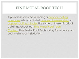 FINE METAL ROOF TECH 
• If you are interested in finding a copper roofing 
company who can install copper dome roofing or 
copper roofing shingles like some of these historical 
buildings, check out Fine Metal Roof Tech. 
• Contact Fine Metal Roof Tech today for a quote on 
your metal roof installation. 
