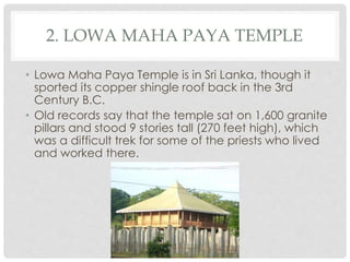 2. LOWA MAHA PAYA TEMPLE 
• Lowa Maha Paya Temple is in Sri Lanka, though it 
sported its copper shingle roof back in the 3rd 
Century B.C. 
• Old records say that the temple sat on 1,600 granite 
pillars and stood 9 stories tall (270 feet high), which 
was a difficult trek for some of the priests who lived 
and worked there. 
 