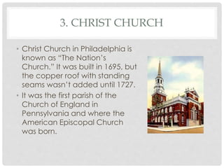 3. CHRIST CHURCH 
• Christ Church in Philadelphia is 
known as “The Nation’s 
Church.” It was built in 1695, but 
the copper roof with standing 
seams wasn’t added until 1727. 
• It was the first parish of the 
Church of England in 
Pennsylvania and where the 
American Episcopal Church 
was born. 
 