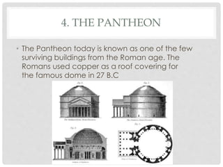 4. THE PANTHEON 
• The Pantheon today is known as one of the few 
surviving buildings from the Roman age. The 
Romans used copper as a roof covering for 
the famous dome in 27 B.C 
 