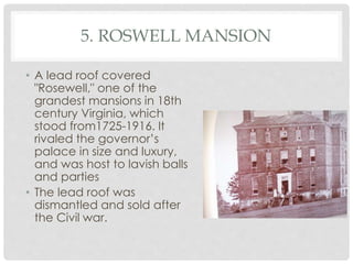 5. ROSWELL MANSION 
• A lead roof covered 
"Rosewell," one of the 
grandest mansions in 18th 
century Virginia, which 
stood from1725-1916. It 
rivaled the governor’s 
palace in size and luxury, 
and was host to lavish balls 
and parties 
• The lead roof was 
dismantled and sold after 
the Civil war. 
 