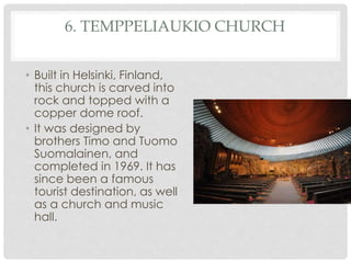 6. TEMPPELIAUKIO CHURCH 
• Built in Helsinki, Finland, 
this church is carved into 
rock and topped with a 
copper dome roof. 
• It was designed by 
brothers Timo and Tuomo 
Suomalainen, and 
completed in 1969. It has 
since been a famous 
tourist destination, as well 
as a church and music 
hall. 
 