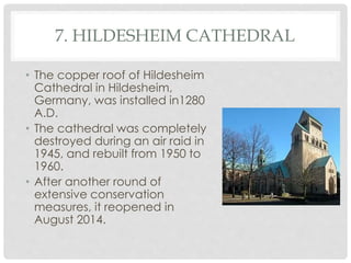 7. HILDESHEIM CATHEDRAL 
• The copper roof of Hildesheim 
Cathedral in Hildesheim, 
Germany, was installed in1280 
A.D. 
• The cathedral was completely 
destroyed during an air raid in 
1945, and rebuilt from 1950 to 
1960. 
• After another round of 
extensive conservation 
measures, it reopened in 
August 2014. 
 