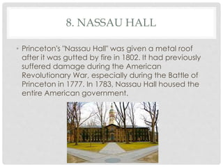 8. NASSAU HALL 
• Princeton's "Nassau Hall" was given a metal roof 
after it was gutted by fire in 1802. It had previously 
suffered damage during the American 
Revolutionary War, especially during the Battle of 
Princeton in 1777. In 1783, Nassau Hall housed the 
entire American government. 
 