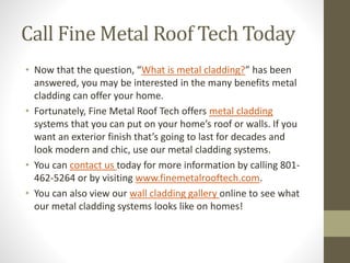 Call Fine Metal Roof Tech Today
• Now that the question, “What is metal cladding?” has been
answered, you may be interested in the many benefits metal
cladding can offer your home.
• Fortunately, Fine Metal Roof Tech offers metal cladding
systems that you can put on your home’s roof or walls. If you
want an exterior finish that’s going to last for decades and
look modern and chic, use our metal cladding systems.
• You can contact us today for more information by calling 801-
462-5264 or by visiting www.finemetalrooftech.com.
• You can also view our wall cladding gallery online to see what
our metal cladding systems looks like on homes!
 