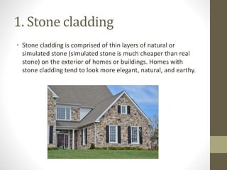 1. Stone cladding
• Stone cladding is comprised of thin layers of natural or
simulated stone (simulated stone is much cheaper than real
stone) on the exterior of homes or buildings. Homes with
stone cladding tend to look more elegant, natural, and earthy.
 