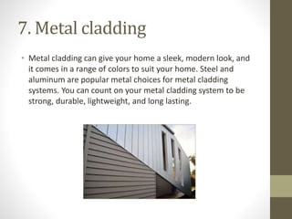 7. Metal cladding
• Metal cladding can give your home a sleek, modern look, and
it comes in a range of colors to suit your home. Steel and
aluminum are popular metal choices for metal cladding
systems. You can count on your metal cladding system to be
strong, durable, lightweight, and long lasting.
 