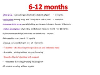 -Ulnar grasp : holding things with ulnar(medial) side of palm = 6-7months
- radial grasp : holding things with radial(lateral) side of palm = 7-9months
-Immature pincer grasp: partially holding pen between index and thumb = 9-10months
- mature pincer grasp: fully holding pen between index and thumb = 11-12 months
-Voluntary release of objects/ transfer between hands : 7months
-Releases objects on request : 12 months
-Uses cup and spoon but spills over all = 12months
-7 months:: lifts head in prone position on one extended hand
-8 months : sitting without support/crawling
-9months Pivots/ standing with support
- 10 months: Creeping/walking with support
-12 months : standing without support
 
