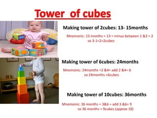 Making tower of 2cubes: 13- 15months
Making tower of 10cubes: 36months
Making tower of 6cubes: 24months
Mnemonic: 13 months = 13 = minus between 1 &3 = 2
so 3-1=2=2cubes
Mnemonic: 36 months = 3&6 = add 3 &6= 9
so 36 months = 9cubes (approx 10)
Mnemonic: 24months =2 &4= add 2 &4= 6
so 24months =6cubes
 