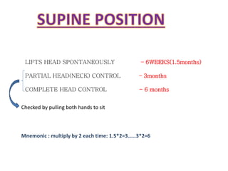 LIFTS HEAD SPONTANEOUSLY – 6WEEKS(1.5months)
PARTIAL HEAD(NECK) CONTROL – 3months
COMPLETE HEAD CONTROL - 6 months
M e o i : ultiply y ea h ti e: . * = …… * =
Checked by pulling both hands to sit
 