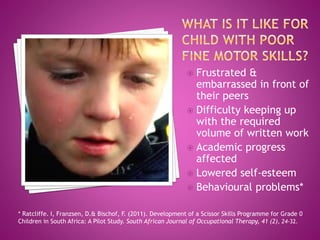  Frustrated &
embarrassed in front of
their peers
 Difficulty keeping up
with the required
volume of written work
 Academic progress
affected
 Lowered self-esteem
 Behavioural problems*
* Ratcliffe. I, Franzsen, D.& Bischof, F. (2011). Development of a Scissor Skills Programme for Grade 0
Children in South Africa: A Pilot Study. South African Journal of Occupational Therapy, 41 (2), 24-32.
 