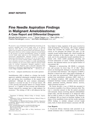 BRIEF REPORTS




Fine Needle Aspiration Findings
in Malignant Ameloblastoma:
A Case Report and Differential Diagnosis
Michelle Reid-Nicholson, M.B.B.S.,1* Daniel Teague, M.D.,1 Barry White,                      M.D.,
                                                                                                     1

Preetha Ramalingam, M.B.B.S.,1 and Raﬁk Abdelsayed, D.D.S., M.S.2


We present a case of malignant ameloblastoma presenting in the           been linked to faulty regulation of the genes involved in
posterior mandible and cervical lymph nodes of an African                tooth development.3 On histology, AB contains epithelial
American child. This case is somewhat unusual in that the
patient was an adolescent and presented with metastatic disease.         islands that resemble the enamel organ. These islands
This partly clinical as well as cytologic diagnosis was facilitated      consist of two principal, but distinct cell types; (1) the
by the presence of typical ameloblastoma cytology in multiple            centrally located stellate-shaped cells, which resemble the
cervical lymph nodes adjacent to the histologically conﬁrmed             stellate reticulum of the enamel organ in a developing
intraosseous ameloblastoma. Although cytology is helpful in              tooth, and (2) the peripherally located ameloblast-like co-
diagnosing ameloblastoma, its features are by no means deﬁni-
tive as there are several cytologic mimics. A high index of suspi-       lumnar cells, which exhibit peripheral palisading and
cion is therefore necessary to conﬁrm or exclude ameloblastoma           reversed polarization of nuclei. Cellular pleomorphism,
when evaluating any jaw lesion and/or adjacent enlarged lymph            necrosis, and abnormal mitoses are not typical features of
nodes by cytologic examination. Adequate sampling is para-               conventional AB.
mount to accurate diagnosis, and is especially important when               Malignant or metastasizing AB (MAB) is extremely
attempting to distinguish ameloblastoma from ameloblastic car-
cinoma. Diagn. Cytopathol. 2009;37:586–591. ' 2009 Wiley-Liss, Inc.      rare and accounts for fewer than 1% of ABs.1 These
                                                                         tumors are histologically identical to conventional AB but
Key Words:     malignant ameloblastoma; ﬁne needle aspiration            are associated with metastasis.3 The diagnosis of MAB is
                                                                         therefore a clinical one and is often made in hindsight, af-
Ameloblastoma (AB) is deﬁned as a benign, but locally                    ter the tumor has metastasized.4 MAB should be distin-
aggressive epithelial odontogenic neoplasm arising in the                guished from ameloblastic carcinoma (ABC) which is a
jaw and having close resemblance to the enamel organ                     true malignant neoplasm. ABC typically shows frankly
epithelium.1 Although the most common odontogenic                        malignant histologic features including nuclear pleomor-
neoplasm, it accounts for only 1% of all jaw tumors. AB                  phism, prominent nucleoli, abnormal mitoses, necrosis,
is slow growing and typically behaves in a benign fashion                and/or perineural invasion.1,4
however, it is capable of local invasion and destruction.                   We herein describe a case of MAB that presented in
Tumors removed by curettage have a high tendency for                     the posterior mandible of an African American child. This
recurrence.2 The etiology of AB is still unknown but has                 case is somewhat unusual in that the patient presented
                                                                         with metastatic disease involving adjacent submandibular
                                                                         lymph nodes, and had developed in an adolescent rather
   1
    Department of Pathology, Medical College of Georgia, Augusta,        than an adult in whom it is more frequent. The diagnosis
Georgia                                                                  of malignant AB was based on histologic ﬁndings in the
   2
    Department of Oral and Maxillofacial Pathology, Medical College of
Georgia, Augusta, Georgia                                                biopsy of the mandibular lesion and ﬁne needle aspiration
   *Correspondence to: Michelle Reid-Nicholson, M.B.B.S., Department     (FNA) ﬁndings in multiple enlarged cervical lymph
of Pathology, Medical College of Georgia, BAE-2575, 1120 15th Street,    nodes, both of which showed features consistent with AB.
Augusta, GA 30912.
E-mail: mrnicholson@mcg.edu or mreidnicholson@yahoo.com
   Received 29 October 2008; Accepted 11 February 2009                   Case Reports
   DOI 10.1002/dc.21083
   Published online 16 April 2009 in Wiley InterScience (www.            A 15-year-old African American male presented to an
interscience.wiley.com).                                                 outside institution with a 1 month history of a non-tender,

586      Diagnostic Cytopathology, Vol 37, No 8                                                                    '   2009 WILEY-LISS, INC.
 