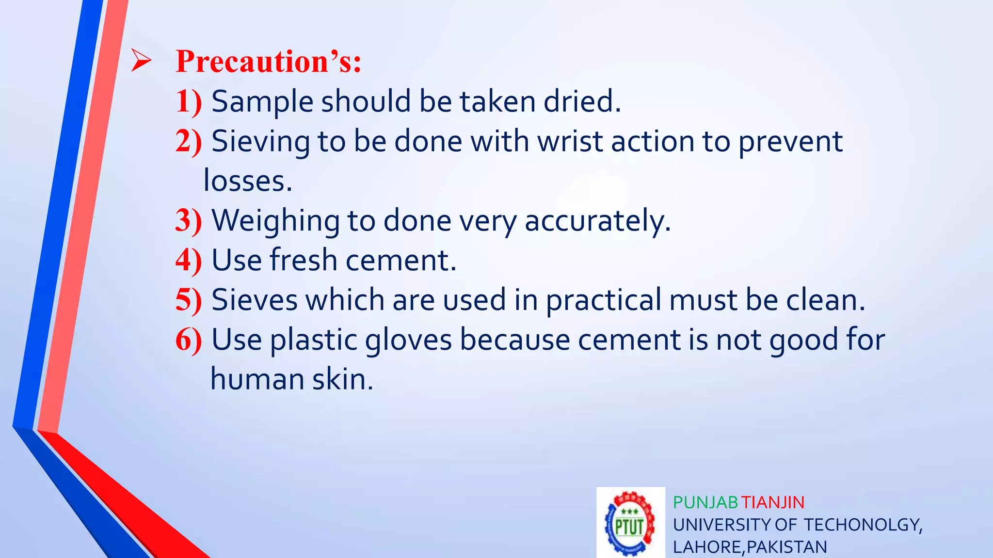 PUNJABTIANJIN
UNIVERSITYOF TECHONOLGY,
LAHORE,PAKISTAN
 Precaution’s:
1) Sample should be taken dried.
2) Sieving to be done with wrist action to prevent
losses.
3) Weighing to done very accurately.
4) Use fresh cement.
5) Sieves which are used in practical must be clean.
6) Use plastic gloves because cement is not good for
human skin.
 