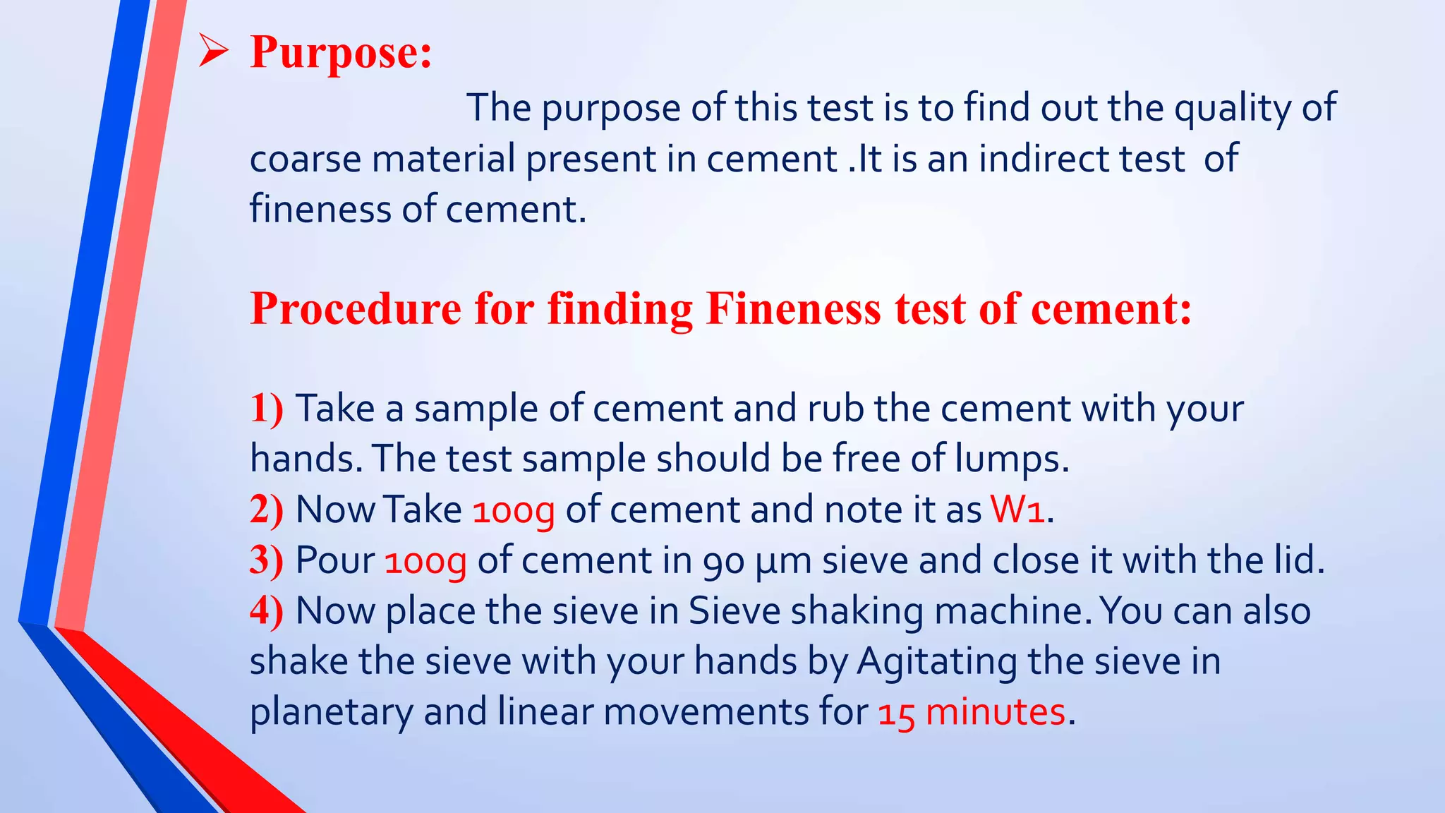  Purpose:
The purpose of this test is to find out the quality of
coarse material present in cement .It is an indirect test of
fineness of cement.
Procedure for finding Fineness test of cement:
1) Take a sample of cement and rub the cement with your
hands.The test sample should be free of lumps.
2) NowTake 100g of cement and note it as W1.
3) Pour 100g of cement in 90 µm sieve and close it with the lid.
4) Now place the sieve in Sieve shaking machine.You can also
shake the sieve with your hands by Agitating the sieve in
planetary and linear movements for 15 minutes.
 