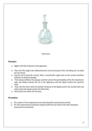 4
Pyknometer
Procedure:
 Apply a thin film of grease in the apparatus.
 Place the filter paper disc followed by the cement (2.8 gm) in the cell taking care to avoid
loss of cement.
 Tap the cell to level the cement. Place a second filter paper disc on the cement and then
compress it using the plunger.
 Then slowly withdraw the plunger and then attach the permeability cell to the manometer
tube and slowly evacuate the air in the apparatus until the liquid reaches the top-level
mark.
 Then start the timer when the bottom meniscus of the liquid reaches the second mark and
stop it when the liquid reaches the third mark.
 Record the time taken for the same.
Precautions:
 The volume of the compacted cement bed should be calculated accurately.
 The time taken by the manometer liquid to fall from one mark to the other should be
measured very accurately.
 