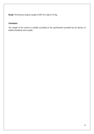 6
Result: The fineness of given sample of OPC 53 is 286.21 m2
/kg.
Conclusion:
The sample of the cement is suitable according to the specifications provided by the Bureau of
Indians Standards and is usable.
 