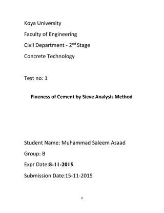 0
Koya University
Faculty of Engineering
Civil Department - 2nd
Stage
Concrete Technology
Test no: 1
Fineness of Cement by Sieve Analysis Method
Student Name: Muhammad Saleem Asaad
Group: B
Expr Date:8-11-2015
Submission Date:15-11-2015
 