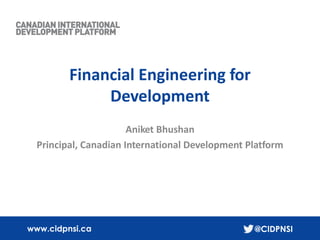 1
www.cidpnsi.ca @CIDPNSI
Financial Engineering for
Development
Aniket Bhushan
Principal, Canadian International Development Platform
 