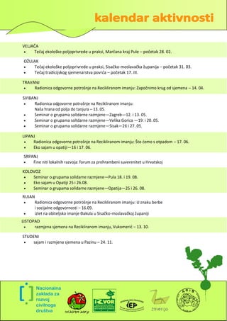 VELJAČA
    Tečaj ekološke poljoprivrede u praksi, Marčana kraj Pule – početak 28. 02.

 OŽUJAK
    Tečaj ekološke poljoprivrede u praksi, Sisačko-moslavačka županija – početak 31. 03.
    Tečaj tradicijskog sjemenarstva povrda – početak 17. III.

TRAVANJ
    Radionica odgovorne potrošnje na Recikliranom imanju: Započnimo krug od sjemena – 14. 04.

SVIBANJ
    Radionica odgovorne potrošnje na Recikliranom imanju:
     Naša hrana od polja do tanjura – 13. 05.
    Seminar o grupama solIdarne razmjene—Zagreb—12. i 13. 05.
    Seminar o grupama solIdarne razmjene—Velika Gorica —19. i 20. 05.
    Seminar o grupama solIdarne razmjene—Sisak—26 i 27. 05.

LIPANJ
    Radionica odgovorne potrošnje na Recikliranom imanju: Što demo s otpadom – 17. 06.
    Eko sajam u opatiji—16 i 17. 06.

 SRPANJ
    Fine niti lokalnih razvoja: forum za prehrambeni suverenitet u Hrvatskoj

KOLOVOZ
   Seminar o grupama solidarne razmjene—Pula 18. i 19. 08.
   Eko sajam u Opatiji 25 i 26.08.
   Seminar o grupama solidarne razmjene—Opatija—25 i 26. 08.
RUJAN
    Radionica odgovorne potrošnje na Recikliranom imanju: U znaku berbe
     i socijalne odgovornosti – 16.09.
    izlet na obiteljsko imanje Đakula u Sisačko-moslavačkoj županiji
LISTOPAD
     razmjena sjemena na Recikliranom imanju, Vukomerid – 13. 10.

STUDENI
   sajam i razmjena sjemena u Pazinu – 24. 11.




                                                                                             2
 