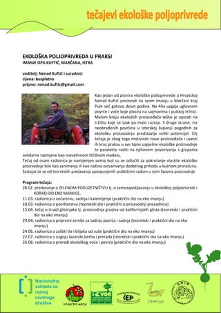 EKOLOŠKA POLJOPRIVREDA U PRAKSI
IMANJE OPG KUFTID, MARČANA, ISTRA

voditelj: Nenad Kuftić i suradnici
cijena: besplatno
prijave: nenad.kuftic@gmail.com

                                         Kao jedan od pionira ekološke poljoprivrede u Hrvatskoj
                                         Nenad Kuftid proizvodi na svom imanju u Marčani kraj
                                         Pule ved gotovo deset godina. Na 4ha uzgaja uglavnom
                                         povrde i vode koje plasira na sajmovima i pulskoj tržnici.
                                         Malom broju ekoloških proizvođača teško je opstati na
                                         tržištu koje se ipak po malo razvija. S druge strane, niz
                                         neobrađenih površina u Istarskoj županiji pogodnih za
                                         ekološku proizvodnju predstavlja veliki potencijal. Cilj
                                         tečaja je zbog toga motivirati nove proizvođače i uvesti
                                         ih kroz praksu u sve tajne uspješne ekološke proizvodnje
                                         te paralelno raditi na njihovom povezivanju s grupama
solidarne razmjene kao inovativnom tržišnom modelu.
Tečaj od osam radionica je namijenjen svima koji su se odlučili za pokretanje vlastite ekološke
proizvodnje bilo kao zanimanja ili kao načina ostvarivanja dodatnog prihoda u kudnom proračunu.
Sastojat de se od teoretskih predavanja upotpunjenih praktičnim radom u svim fazama proizvodnje.

Program tečaja:
28.02. predavanje o ZELENOM PODUZETNIŠTVU tj. o samozapošljavanju u ekološkoj poljoprivredi i
      KORACI DO EKO MARKICE.
11.03. radionica o vodarstvu, sadnja i kalemljenje (praktični dio na eko imanju)
18.03. radionica o povrtlarstvu (teoretski dio i praktični o proizvodnji presadnica)
15.04. tečaj o izradi glistnjaka tj. proizvodnja gnojiva od kalifornijskih glista (teoretski i praktični
      dio na eko imanju)
29.04. radionica o pripremi zemlje za sadnju povrda i sadnja (teoretski i praktični dio na eko
      imanju)
24.06. radionica o zaštiti tla i biljaka od suše (praktični dio na eko imanju)
22.07. radionica o uzgoju lavande,berba i prerada (teoretski i praktični dio na eko imanju)
26.08. radionica o preradi ekološkog voda i povrda (praktični dio na eko imanju)




                                                                                                       3
 