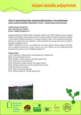 TEČAJ O MOGUDNOSTIMA SAMOZAPOŠLJAVANJA U POLJOPRIVREDI
IMANJA UDRUGE EKOLOŠKIH PROIZVOĐAČA “IZVOR”, SISAČKO-MOSLAVAČKA ŽUPANIJA

voditelji: članovi udruge Izvor
cijena: 100-150 kn po radionici
prijave: info@ekoudrugaizvor.hr

Udruga ekoloških proizvođača Sisačko-moslavačke županije „Izvor 2007” okuplja ved dugi niz godina
ekološke proizvođače iz cijele županije. Osnivači su hvale vrijednom inicijativom okupili proizvođače
iz raznih sektora ekološke proizvodnje te im omogudili odskočnu dasku u samim početcima proizvodnje.
Zajedno smo prolazili kroz razne probleme i marljivo sakupljali iskustva koje demo kroz niz radionica
ove godine podijeliti sa Vama.
PRAKSA I ISKUSTVO je ono što nas razlikuje odi niza drugih radionica sličnog sadržaja. Ako želite
učiti na uspješnim primjerima iz prakse, onda je ovo za vas. Molimo vas da se zbog ograničenog
broja polaznika prijavite na mail: info@ekoudrugaizvor.hr

Program tečaja:
31.03. Predavanje o mogudnostima samozapošljavanja u poljoprivredi
08.04. Pravilno planiranje eko-vrta
28.04. Gnojidba i zaštitna sredstva u ekološkoj poljoprivredi
12.05. Predavanje o nitratnoj direktivi
30.06. Isplativost eko uzgoja Lavande u RH, uzgoj i prerada
28.07. Ekološka prerada voda i povrda te plasman kroz turizam
25.08. Eko kupinom do zdravlja
01.09. Uzgoj i sušenje ljekovitog bilja
06.10. Jesenska obrada tla i ekološki uzgoj žitarica




                                                                                                    4
 
