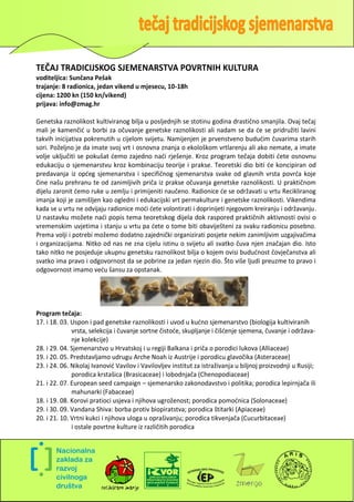 TEČAJ TRADICIJSKOG SJEMENARSTVA POVRTNIH KULTURA
voditeljica: Sunčana Pešak
trajanje: 8 radionica, jedan vikend u mjesecu, 10-18h
cijena: 1200 kn (150 kn/vikend)
prijava: info@zmag.hr

Genetska raznolikost kultiviranog bilja u posljednjih se stotinu godina drastično smanjila. Ovaj tečaj
mali je kamenčid u borbi za očuvanje genetske raznolikosti ali nadam se da de se pridružiti lavini
takvih inicijativa pokrenutih u cijelom svijetu. Namijenjen je prvenstveno bududim čuvarima starih
sori. Poželjno je da imate svoj vrt i osnovna znanja o ekološkom vrtlarenju ali ako nemate, a imate
volje uključiti se pokušat demo zajedno nadi rješenje. Kroz program tečaja dobiti dete osnovnu
edukaciju o sjemenarstvu kroz kombinaciju teorije i prakse. Teoretski dio biti de koncipiran od
predavanja iz opdeg sjemenarstva i specifičnog sjemenarstva svake od glavnih vrsta povrda koje
čine našu prehranu te od zanimljivih priča iz prakse očuvanja genetske raznolikosti. U praktičnom
dijelu zaronit demo ruke u zemlju i primijeniti naučeno. Radionice de se održavati u vrtu Recikliranog
imanja koji je zamišljen kao ogledni i edukacijski vrt permakulture i genetske raznolikosti. Vikendima
kada se u vrtu ne odvijaju radionice modi dete volontirati i doprinijeti njegovom kreiranju i održavanju.
U nastavku možete nadi popis tema teoretskog dijela dok raspored praktičnih aktivnosti ovisi o
vremenskim uvjetima i stanju u vrtu pa dete o tome biti obaviješteni za svaku radionicu posebno.
Prema volji i potrebi možemo dodatno zajednički organizirati posjete nekim zanimljivim uzgajivačima
i organizacijama. Nitko od nas ne zna cijelu istinu o svijetu ali svatko čuva njen značajan dio. Isto
tako nitko ne posjeduje ukupnu genetsku raznolikost bilja o kojem ovisi bududnost čovječanstva ali
svatko ima pravo i odgovornost da se pobrine za jedan njezin dio. Što više ljudi preuzme to pravo i
odgovornost imamo vedu šansu za opstanak.




Program tečaja:
17. i 18. 03. Uspon i pad genetske raznolikosti i uvod u kudno sjemenarstvo (biologija kultiviranih
              vrsta, selekcija i čuvanje sortne čistode, skupljanje i čišdenje sjemena, čuvanje i održava-
              nje kolekcije)
28. i 29. 04. Sjemenarstvo u Hrvatskoj i u regiji Balkana i priča o porodici lukova (Alliaceae)
19. i 20. 05. Predstavljamo udrugu Arche Noah iz Austrije i porodicu glavočika (Asteraceae)
23. i 24. 06. Nikolaj Ivanovid Vavilov i Vavilovljev institut za istraživanja u biljnoj proizvodnji u Rusiji;
              porodica krstašica (Brasicaceae) i lobodnjača (Chenopodiaceae)
21. i 22. 07. European seed campaign – sjemenarsko zakonodavstvo i politika; porodica lepirnjača ili
              mahunarki (Fabaceae)
18. i 19. 08. Korovi pratioci usjeva i njihova ugroženost; porodica pomodnica (Solonaceae)
29. i 30. 09. Vandana Shiva: borba protiv biopiratstva; porodica štitarki (Apiaceae)
20. i 21. 10. Vrtni kukci i njihova uloga u oprašivanju; porodica tikvenjača (Cucurbitaceae)
              i ostale povrtne kulture iz različitih porodica




                                                                                                            5
 