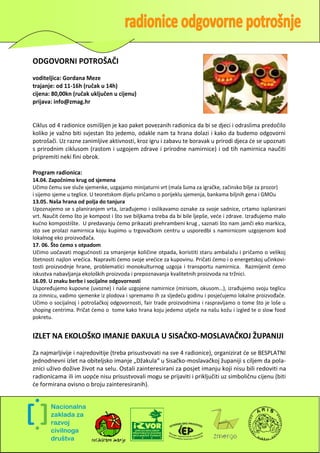 ODGOVORNI POTROŠAČI
voditeljica: Gordana Meze
trajanje: od 11-16h (ručak u 14h)
cijena: 80,00kn (ručak uključen u cijenu)
prijava: info@zmag.hr


Ciklus od 4 radionice osmišljen je kao paket povezanih radionica da bi se djeci i odraslima predočilo
koliko je važno biti svjestan što jedemo, odakle nam ta hrana dolazi i kako da budemo odgovorni
potrošači. Uz razne zanimljive aktivnosti, kroz igru i zabavu te boravak u prirodi djeca de se upoznati
s prirodnim ciklusom (rastom i uzgojem zdrave i prirodne namirnice) i od tih namirnica naučiti
pripremiti neki fini obrok.

Program radionica:
14.04. Započnimo krug od sjemena
Učimo čemu sve služe sjemenke, uzgajamo minijaturni vrt (mala šuma za igračke, začinsko bilje za prozor)
i sijemo sjeme u teglice. U teoretskom dijelu pričamo o porijeklu sjemenja, bankama biljnih gena i GMOu
13.05. Naša hrana od polja do tanjura
Upoznajemo se s planiranjem vrta, izrađujemo i oslikavamo oznake za svoje sadnice, crtamo isplanirani
vrt. Naučit demo što je kompost i što sve biljkama treba da bi bile ljepše, vede i zdrave. Izrađujemo malo
kudno kompostište. U predavanju demo prikazati prehrambeni krug , saznati što nam jamči eko markica,
sto sve prolazi namirnica koju kupimo u trgovačkom centru u usporedbi s namirnicom uzgojenom kod
lokalnog eko proizvođača.
17. 06. Što ćemo s otpadom
Učimo uočavati mogudnosti za smanjenje količine otpada, koristiti staru ambalažu i pričamo o velikoj
štetnosti najlon vredica. Napraviti demo svoje vredice za kupovinu. Pričati demo i o energetskoj učinkovi-
tosti proizvodnje hrane, problematici monokulturnog uzgoja i transportu namirnica. Razmijenit demo
iskustva nabavljanja ekoloških proizvoda i prepoznavanja kvalitetnih proizvoda na tržnici.
16.09. U znaku berbe i socijalne odgovornosti
Uspoređujemo kupovne (uvozne) i naše uzgojene namirnice (mirisom, okusom...), izrađujemo svoju teglicu
za zimnicu, vadimo sjemenke iz plodova i spremamo ih za sljededu godinu i posjedujemo lokalne proizvođače.
Učimo o socijalnoj i potrošačkoj odgovornosti, fair trade proizvodnima i raspravljamo o tome što je loše u
shoping centrima. Pričat demo o tome kako hrana koju jedemo utječe na našu kožu i izgled te o slow food
pokretu.


IZLET NA EKOLOŠKO IMANJE ĐAKULA U SISAČKO-MOSLAVAČKOJ ŽUPANIJI
Za najmarljivije i najredovitije (treba prisustvovati na sve 4 radionice), organizirat de se BESPLATNI
jednodnevni izlet na obiteljsko imanje „Džakula“ u Sisačko-moslavačkoj županiji s ciljem da pola-
znici uživo dožive život na selu. Ostali zainteresirani za posjet imanju koji nisu bili redoviti na
radionicama ili im uopde nisu prisustvovali mogu se prijaviti i priključiti uz simboličnu cijenu (biti
de formirana ovisno o broju zainteresiranih).




                                                                                                         6
 