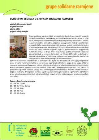 DVODNEVNI SEMINAR O GRUPAMA SOLIDARNE RAZMJENE
voditelj: Aleksandar Medić
trajanje: vikend
cijena: 50 kn
prijava: info@zmag.hr

                          Grupe solidarne razmjene (GSR) su model distribucije hrane i ostalih osnovnih
                          potrepština zasnovan na direktnoj vezi između potrošača i proizvođača. To je
                          jedan od najpraktičnijih oblika cjelovite kritične potrošnje zasnovan na vredno-
                          vanju lokalnih oblika proizvodnje. Uz pomod njega, građanin može preuzeti kontrolu
                          svoje potrošačke modi, sto znaci da može direktno poticati svoj lokalni teritorij u
                          pravcu održivog razvoja. GSR spadaju u šire područje solidarne ekonomije, koja
                          se ubrzano razvija u raznim krajevima svijeta. S jedne strane se širi zbog globalne
                          materijalne krize, a sa druge strane zbog manjka ljudske povezanosti i opdenito
                          povezanosti ljudi za zemljom - teritorijem koji ih hrani. GSR modeli su djelotvorne
                          spojnice koje svaki lik, uz malo truda, može ostvariti u svojoj sredini, da bi učinio
                          svoj potrošački život održivijim i sigurno vrlo zanimljivijim.
Seminar ce biti održan vikendom i bit ce podijeljen u dva dijela. Prvi dan demo dati uvod u pojam i prikazati
jednu širu sliku raznoraznih načina na koji se može organizirati jedna takva grupa. Svaka grupa solidarne
razmjene je posebna priča za sebe, zavisno od teritorija u kojem se nalazi (znači zavisno od ljudi i njihove
kulture, društvenih osobina i prilika; proizvodnih, financijskih i poljoprivrednih kapaciteta i td). Tako da de
prvi dan biti uglavnom teoretski. Drugog dana demo se potruditi svi zajedno da sklopimo nekakav konkretan
dogovor na terenu. Znači probat demo svi zajedno uvidjeti koji su prvi koraci za organiziranje jedne takve
grupe u lokalnoj zajednici i probati odmah predvidjeti mogude kritične točke dogovora između proizvođača
i potrošača.

Raspored održavanja seminara:
12. i 13. 05. Zagreb
19. i 20. 05. Velika Gorica
26. i 27. 05. Sisak
18. i 19. 08. Pula
25. i 26. 08. Opatija




                                                                                                              7
 