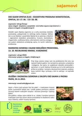 EKO SAJAM OPATIJA (EsO) - EDUKATIVNO PRODAJNA MANIFESTACIJA,
OPATIJA, 16 i 17. 06. i 25 i 26. 08.
organizator: Udruga Žmergo
cijena: izlagači - besplatno, a posjetitelji - ovisi koliko napune svoje košarice! ;)
prijave za izlagače: zmergo@zmergo.hr

Ekološki sajam Opatija organizira se u svrhu promocije ekološke
proizvodnje, poljoprivrede te održivog načina življenja. Odličan
dan za sve Opatijce i posjetitelje Opatije da se upoznaju s lokalnim
i regionalnim ekološkim proizvodima: hranom, kozmetikom,
mogudnošdu uređivanja doma, alternativnim izvorima energije, a
sve putem edukativno prodajnog sajma, te raznih radionica i
predavanja.

RAZMJENA SJEMENA I SAJAM EKOLOŠKIH PROIZVODA,
13. 10. RECIKLIRANO IMANJE, VUKOMERID
organizator: udruga ZMAG
informacije i prijave za izlagače: info@zmag.hr

                                     Prije kraja sezone ostaje nam da predstavimo što smo sve
                                     napravili tijekom godine i da razmijenimo sjemenke s prijateljima
                                     i kolegama. Na sajmu de sudjelovati ekološki proizvođači i
                                     sjemenari iz raznih dijelova Hrvatske pa de to biti jedinstvena
                                     prilika za suradnju i razmjenu iskustava kroz rasprave, predstav-
                                     ljanja različitih ideja i pristupa, a biti de sadržaja i za najmlađe
                                     vrtlare.

IZLOŽBA I RAZMJENA SJEMENJA U SKLOPU EKO SAJMA U PAZINU
PAZIN, 24.11.2012.
informacije: nenad.kuftic@gmail.com

Sajam u Pazinu pod nazivom Pazi što jedeš — tradicijskom hranom
protiv suvremenih bolesti kao i prošle godine promovira važnost
očuvanja lokalnih tradicijskih recepata i iskustava prevencije i liječenja
bolesti.
Ove godine u sklopu sajma održat de se izložba i razmjena sjemena
tradicijskih sorti kao osnovi zdrave proizvodnje te edukativna radio-
nica o čišdenju, zaštiti i čuvanju sjemena.




                                                                                                       9
 