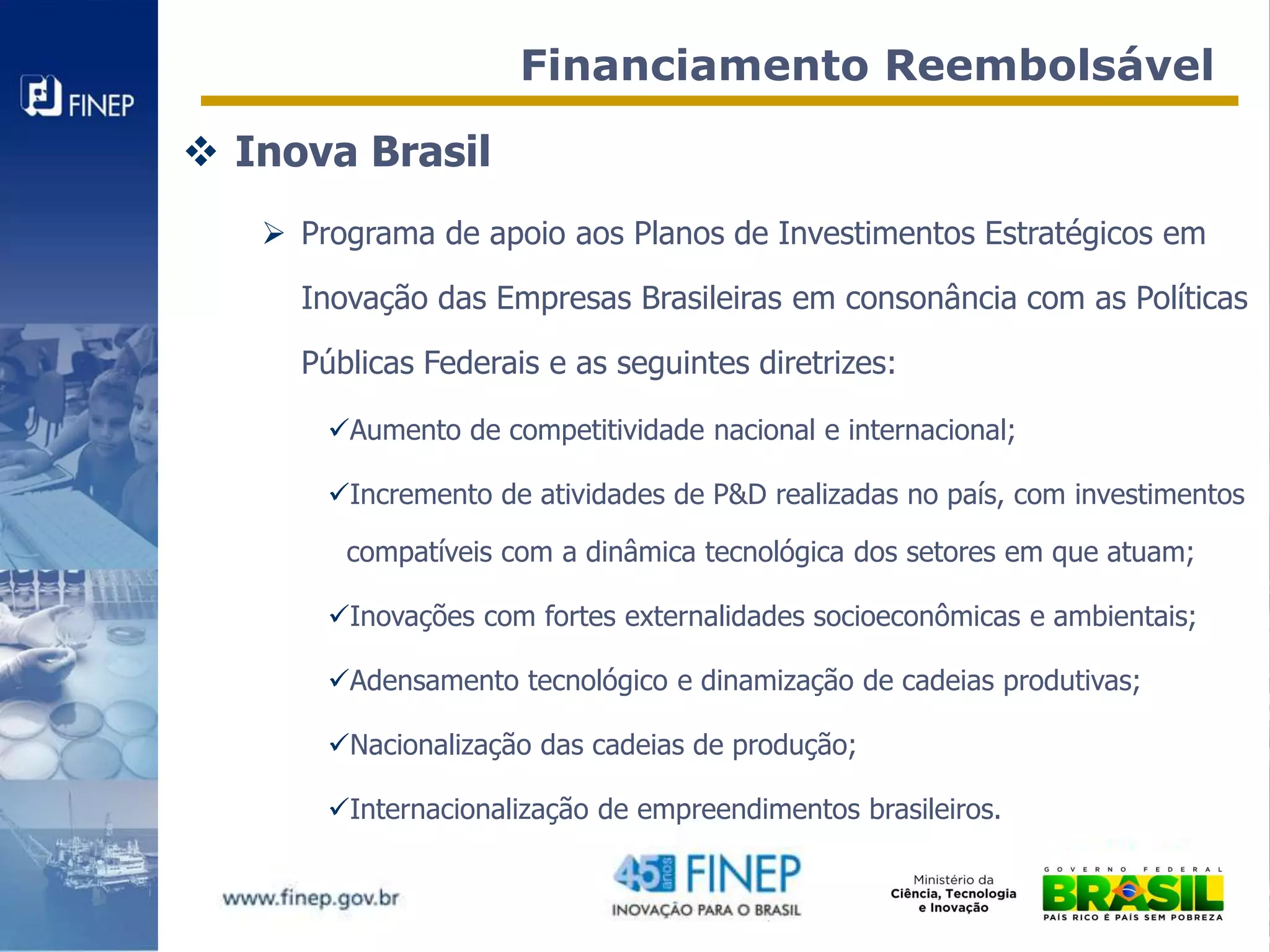 Financiamento Reembolsável

 Inova Brasil
    Programa de apoio aos Planos de Investimentos Estratégicos em

     Inovação das Empresas Brasileiras em consonância com as Políticas

     Públicas Federais e as seguintes diretrizes:

       Aumento de competitividade nacional e internacional;

       Incremento de atividades de P&D realizadas no país, com investimentos

        compatíveis com a dinâmica tecnológica dos setores em que atuam;

       Inovações com fortes externalidades socioeconômicas e ambientais;

       Adensamento tecnológico e dinamização de cadeias produtivas;

       Nacionalização das cadeias de produção;

       Internacionalização de empreendimentos brasileiros.
 