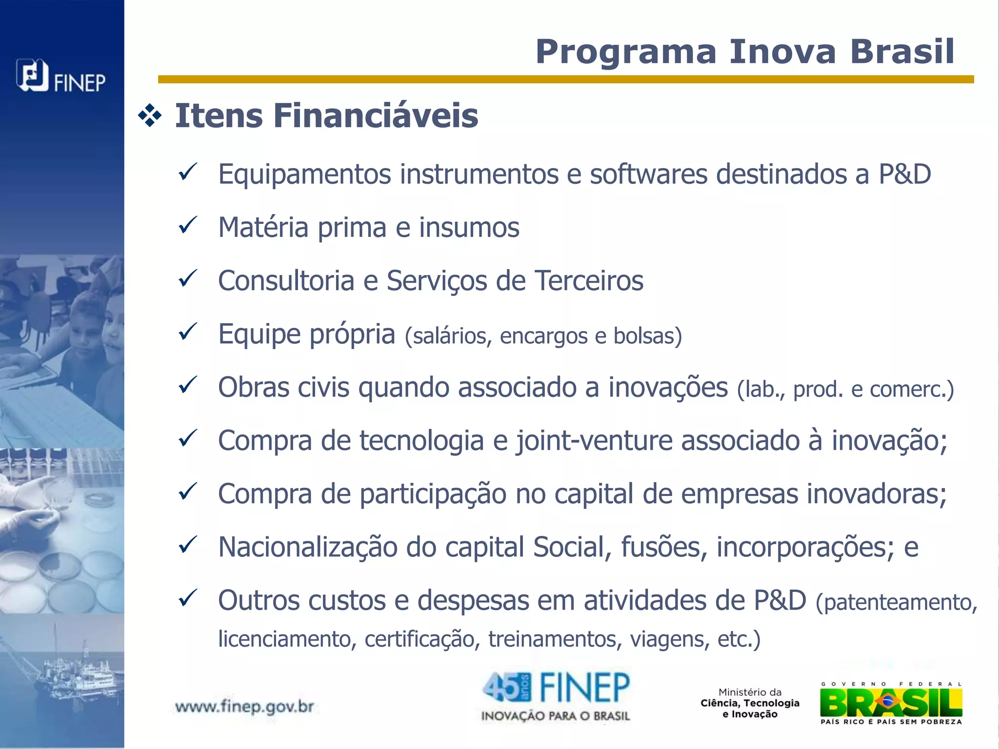 Programa Inova Brasil
 Itens Financiáveis
   Equipamentos instrumentos e softwares destinados a P&D
   Matéria prima e insumos
   Consultoria e Serviços de Terceiros
   Equipe própria      (salários, encargos e bolsas)

   Obras civis quando associado a inovações               (lab., prod. e comerc.)

   Compra de tecnologia e joint-venture associado à inovação;
   Compra de participação no capital de empresas inovadoras;
   Nacionalização do capital Social, fusões, incorporações; e
   Outros custos e despesas em atividades de P&D                  (patenteamento,
     licenciamento, certificação, treinamentos, viagens, etc.)
 